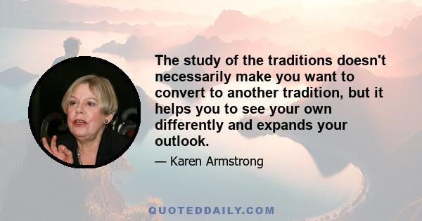 The study of the traditions doesn't necessarily make you want to convert to another tradition, but it helps you to see your own differently and expands your outlook.