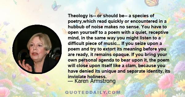 Theology is-- or should be-- a species of poetry,which read quickly or encountered in a hubbub of noise makes no sense. You have to open yourself to a poem with a quiet, receptive mind, in the same way you might listen