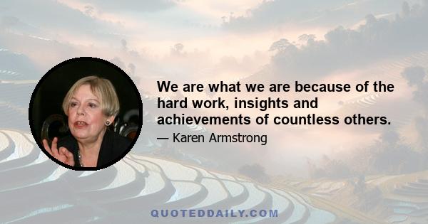 We are what we are because of the hard work, insights and achievements of countless others.