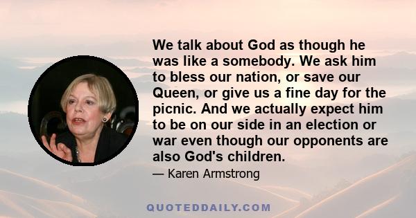 We talk about God as though he was like a somebody. We ask him to bless our nation, or save our Queen, or give us a fine day for the picnic. And we actually expect him to be on our side in an election or war even though 