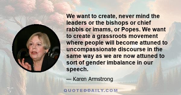 We want to create, never mind the leaders or the bishops or chief rabbis or imams, or Popes. We want to create a grassroots movement where people will become attuned to uncompassionate discourse in the same way as we