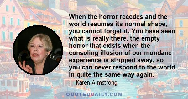 When the horror recedes and the world resumes its normal shape, you cannot forget it. You have seen what is really there, the empty horror that exists when the consoling illusion of our mundane experience is stripped