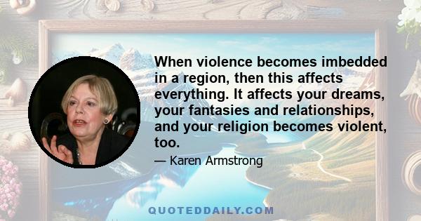 When violence becomes imbedded in a region, then this affects everything. It affects your dreams, your fantasies and relationships, and your religion becomes violent, too.