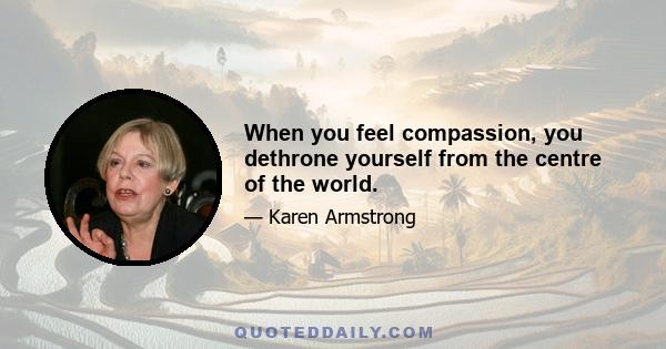 When you feel compassion, you dethrone yourself from the centre of the world.