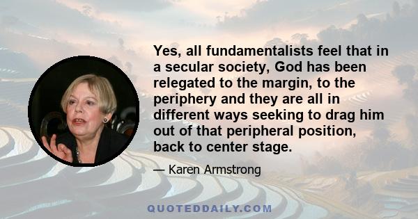 Yes, all fundamentalists feel that in a secular society, God has been relegated to the margin, to the periphery and they are all in different ways seeking to drag him out of that peripheral position, back to center