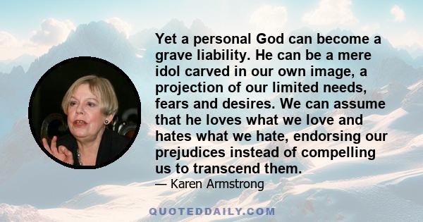 Yet a personal God can become a grave liability. He can be a mere idol carved in our own image, a projection of our limited needs, fears and desires. We can assume that he loves what we love and hates what we hate,