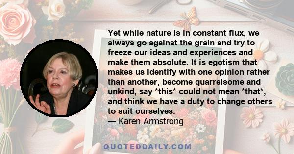 Yet while nature is in constant flux, we always go against the grain and try to freeze our ideas and experiences and make them absolute. It is egotism that makes us identify with one opinion rather than another, become