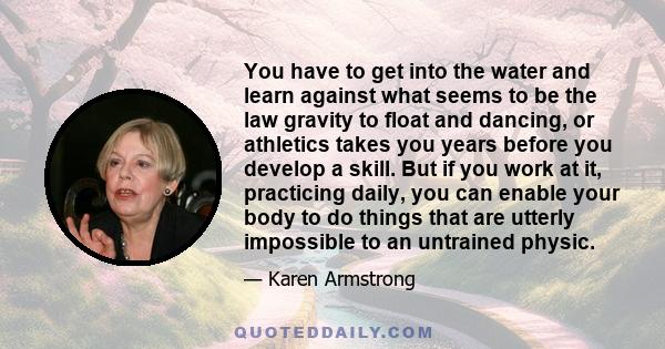 You have to get into the water and learn against what seems to be the law gravity to float and dancing, or athletics takes you years before you develop a skill. But if you work at it, practicing daily, you can enable