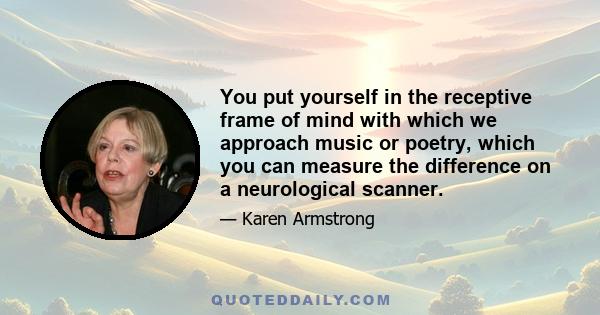 You put yourself in the receptive frame of mind with which we approach music or poetry, which you can measure the difference on a neurological scanner.