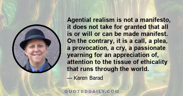 Agential realism is not a manifesto, it does not take for granted that all is or will or can be made manifest. On the contrary, it is a call, a plea, a provocation, a cry, a passionate yearning for an appreciation of,