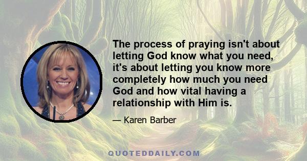 The process of praying isn't about letting God know what you need, it's about letting you know more completely how much you need God and how vital having a relationship with Him is.