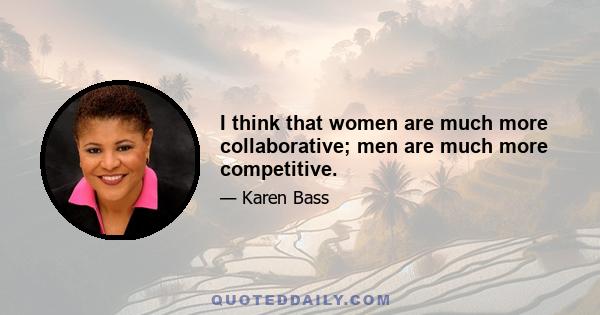 I think that women are much more collaborative; men are much more competitive.