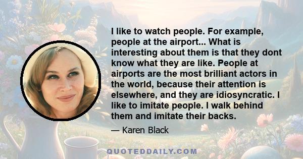 I like to watch people. For example, people at the airport... What is interesting about them is that they dont know what they are like. People at airports are the most brilliant actors in the world, because their