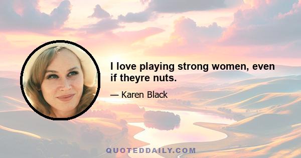 I love playing strong women, even if theyre nuts.