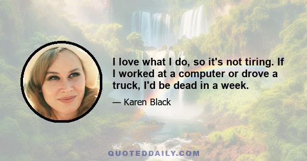 I love what I do, so it's not tiring. If I worked at a computer or drove a truck, I'd be dead in a week.