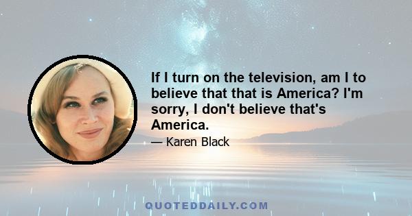 If I turn on the television, am I to believe that that is America? I'm sorry, I don't believe that's America.