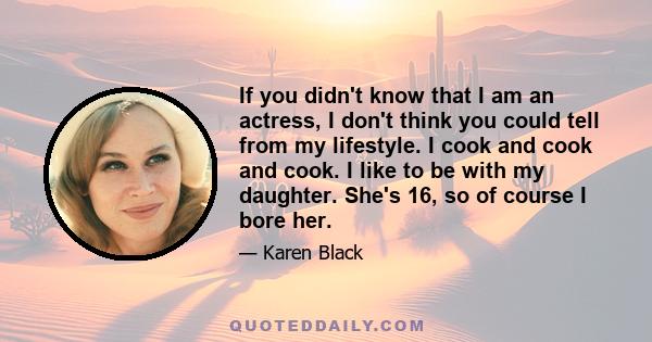 If you didn't know that I am an actress, I don't think you could tell from my lifestyle. I cook and cook and cook. I like to be with my daughter. She's 16, so of course I bore her.