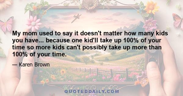 My mom used to say it doesn't matter how many kids you have... because one kid'll take up 100% of your time so more kids can't possibly take up more than 100% of your time.