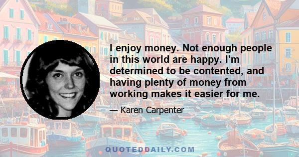 I enjoy money. Not enough people in this world are happy. I'm determined to be contented, and having plenty of money from working makes it easier for me.