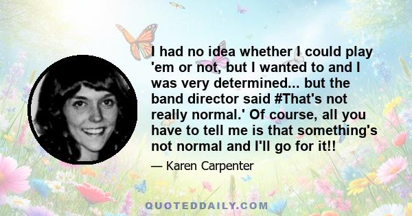 I had no idea whether I could play 'em or not, but I wanted to and I was very determined... but the band director said #That's not really normal.' Of course, all you have to tell me is that something's not normal and