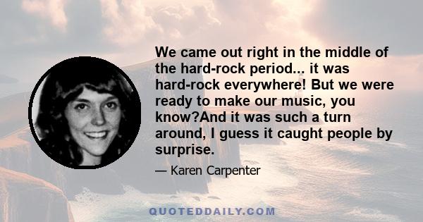 We came out right in the middle of the hard-rock period... it was hard-rock everywhere! But we were ready to make our music, you know?And it was such a turn around, I guess it caught people by surprise.