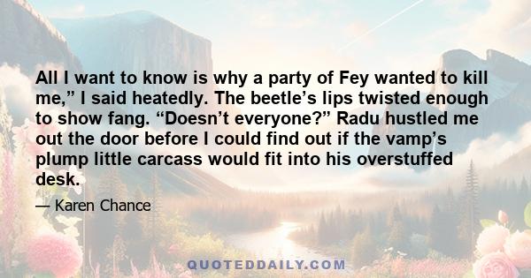 All I want to know is why a party of Fey wanted to kill me,” I said heatedly. The beetle’s lips twisted enough to show fang. “Doesn’t everyone?” Radu hustled me out the door before I could find out if the vamp’s plump