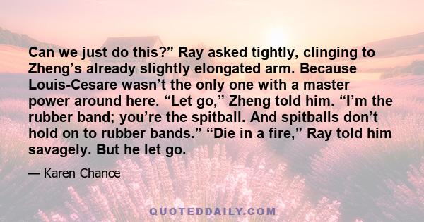 Can we just do this?” Ray asked tightly, clinging to Zheng’s already slightly elongated arm. Because Louis-Cesare wasn’t the only one with a master power around here. “Let go,” Zheng told him. “I’m the rubber band;