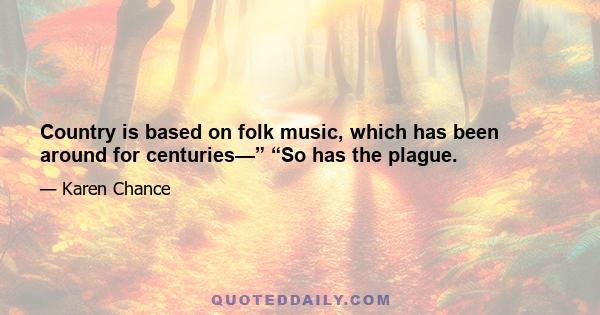 Country is based on folk music, which has been around for centuries—” “So has the plague.