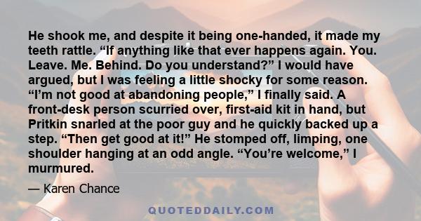 He shook me, and despite it being one-handed, it made my teeth rattle. “If anything like that ever happens again. You. Leave. Me. Behind. Do you understand?” I would have argued, but I was feeling a little shocky for