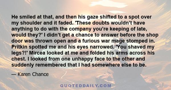 He smiled at that, and then his gaze shifted to a spot over my shoulder and it faded. 'These doubts wouldn’t have anything to do with the company you’re keeping of late, would they?' I didn’t get a chance to answer