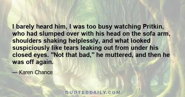 I barely heard him, I was too busy watching Pritkin, who had slumped over with his head on the sofa arm, shoulders shaking helplessly, and what looked suspiciously like tears leaking out from under his closed eyes. Not