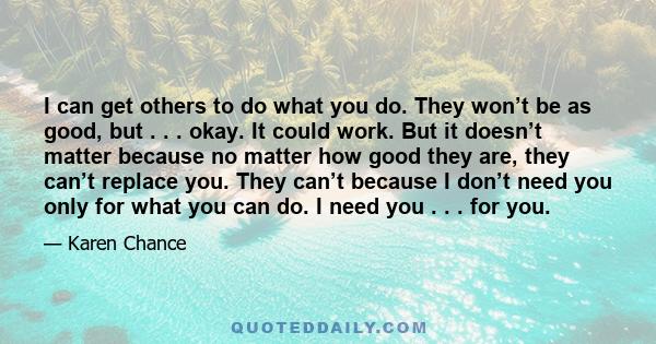 I can get others to do what you do. They won’t be as good, but . . . okay. It could work. But it doesn’t matter because no matter how good they are, they can’t replace you. They can’t because I don’t need you only for