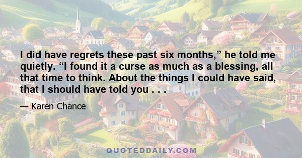 I did have regrets these past six months,” he told me quietly. “I found it a curse as much as a blessing, all that time to think. About the things I could have said, that I should have told you . . .