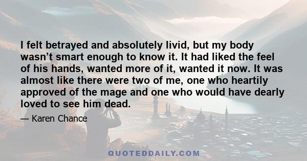 I felt betrayed and absolutely livid, but my body wasn’t smart enough to know it. It had liked the feel of his hands, wanted more of it, wanted it now. It was almost like there were two of me, one who heartily approved