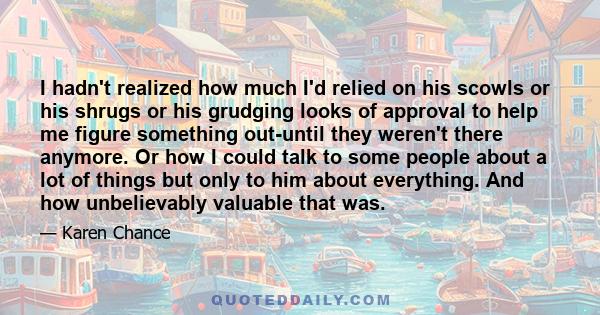 I hadn't realized how much I'd relied on his scowls or his shrugs or his grudging looks of approval to help me figure something out-until they weren't there anymore. Or how I could talk to some people about a lot of