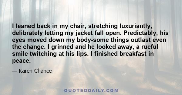 I leaned back in my chair, stretching luxuriantly, delibrately letting my jacket fall open. Predictably, his eyes moved down my body-some things outlast even the change. I grinned and he looked away, a rueful smile