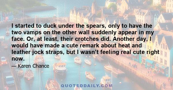 I started to duck under the spears, only to have the two vamps on the other wall suddenly appear in my face. Or, at least, their crotches did. Another day, I would have made a cute remark about heat and leather jock