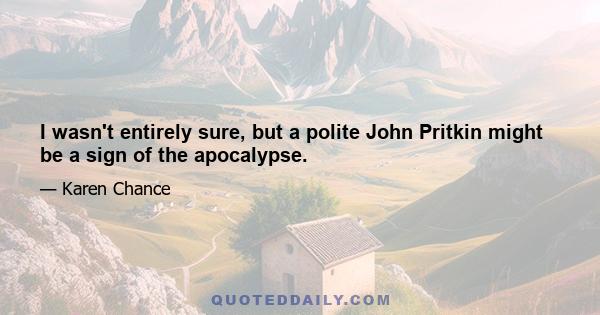 I wasn't entirely sure, but a polite John Pritkin might be a sign of the apocalypse.