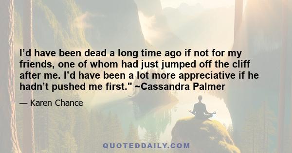 I’d have been dead a long time ago if not for my friends, one of whom had just jumped off the cliff after me. I’d have been a lot more appreciative if he hadn’t pushed me first. ~Cassandra Palmer