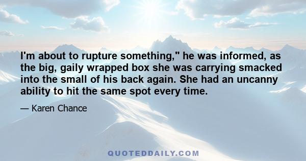 I'm about to rupture something, he was informed, as the big, gaily wrapped box she was carrying smacked into the small of his back again. She had an uncanny ability to hit the same spot every time.