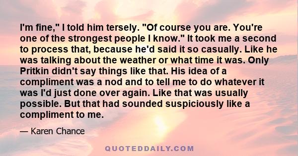 I'm fine, I told him tersely. Of course you are. You're one of the strongest people I know. It took me a second to process that, because he'd said it so casually. Like he was talking about the weather or what time it