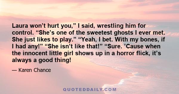 Laura won’t hurt you,” I said, wrestling him for control. “She’s one of the sweetest ghosts I ever met. She just likes to play.” “Yeah, I bet. With my bones, if I had any!” “She isn’t like that!” “Sure. ’Cause when the