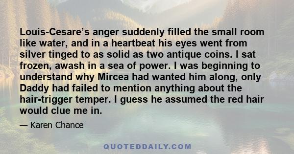 Louis-Cesare’s anger suddenly filled the small room like water, and in a heartbeat his eyes went from silver tinged to as solid as two antique coins. I sat frozen, awash in a sea of power. I was beginning to understand