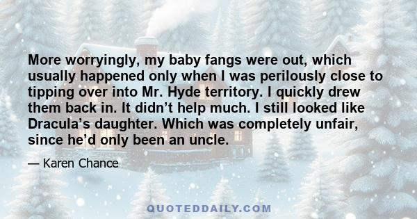 More worryingly, my baby fangs were out, which usually happened only when I was perilously close to tipping over into Mr. Hyde territory. I quickly drew them back in. It didn’t help much. I still looked like Dracula’s