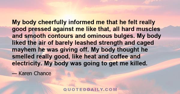 My body cheerfully informed me that he felt really good pressed against me like that, all hard muscles and smooth contours and ominous bulges. My body liked the air of barely leashed strength and caged mayhem he was