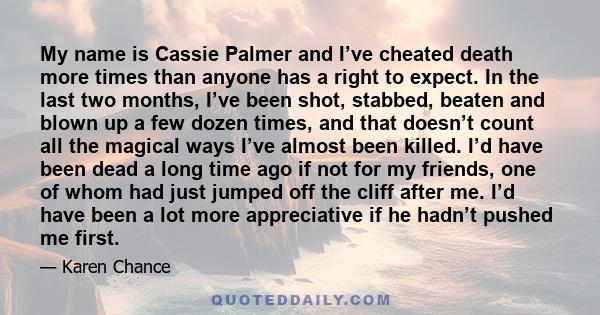 My name is Cassie Palmer and I’ve cheated death more times than anyone has a right to expect. In the last two months, I’ve been shot, stabbed, beaten and blown up a few dozen times, and that doesn’t count all the