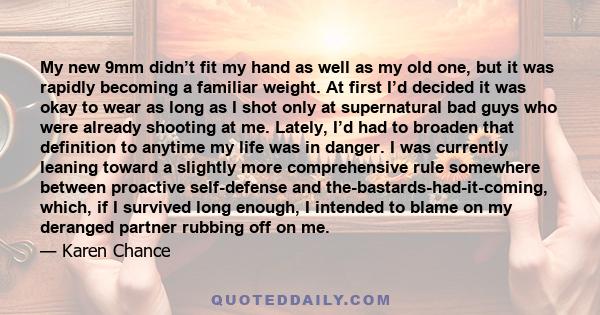 My new 9mm didn’t fit my hand as well as my old one, but it was rapidly becoming a familiar weight. At first I’d decided it was okay to wear as long as I shot only at supernatural bad guys who were already shooting at