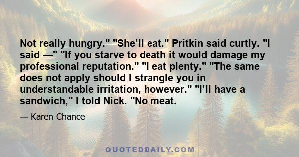 Not really hungry. She’ll eat. Pritkin said curtly. I said — If you starve to death it would damage my professional reputation. I eat plenty. The same does not apply should I strangle you in understandable irritation,