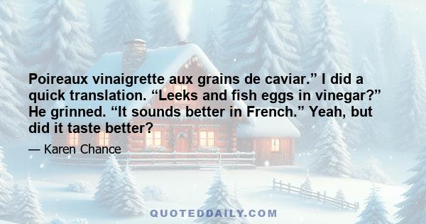 Poireaux vinaigrette aux grains de caviar.” I did a quick translation. “Leeks and fish eggs in vinegar?” He grinned. “It sounds better in French.” Yeah, but did it taste better?