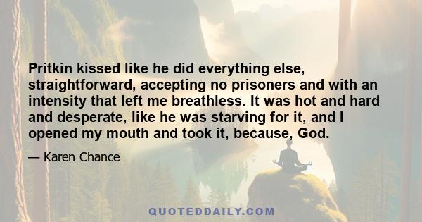 Pritkin kissed like he did everything else, straightforward, accepting no prisoners and with an intensity that left me breathless. It was hot and hard and desperate, like he was starving for it, and I opened my mouth